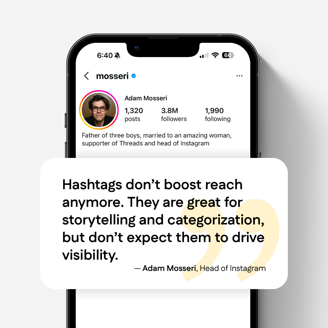 "Hashtags don't boost reach anymore. They are great for storytelling and categorization, but don't expect them to drive visibility." - Adam Mosseri, Head of Instagram. Mockup graphic of iPhone viewing the profile of Adam Mosseri, @mosseri.